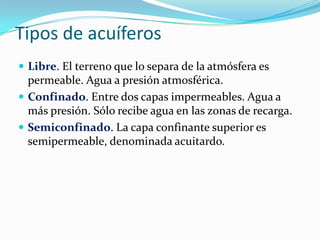 Tipos de acuíferos
 Libre. El terreno que lo separa de la atmósfera es

permeable. Agua a presión atmosférica.
 Confinado. Entre dos capas impermeables. Agua a
más presión. Sólo recibe agua en las zonas de recarga.
 Semiconfinado. La capa confinante superior es
semipermeable, denominada acuitardo.

 