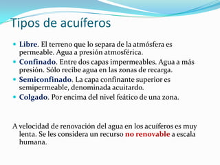 Tipos de acuíferos
 Libre. El terreno que lo separa de la atmósfera es

permeable. Agua a presión atmosférica.
 Confinado. Entre dos capas impermeables. Agua a más
presión. Sólo recibe agua en las zonas de recarga.
 Semiconfinado. La capa confinante superior es
semipermeable, denominada acuitardo.
 Colgado. Por encima del nivel feático de una zona.

A velocidad de renovación del agua en los acuíferos es muy
lenta. Se les considera un recurso no renovable a escala
humana.

 