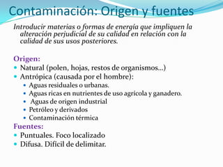 Contaminación: Origen y fuentes
Introducir materias o formas de energía que impliquen la
alteración perjudicial de su calidad en relación con la
calidad de sus usos posteriores.
Origen:
 Natural (polen, hojas, restos de organismos…)
 Antrópica (causada por el hombre):






Aguas residuales o urbanas.
Aguas ricas en nutrientes de uso agrícola y ganadero.
Aguas de origen industrial
Petróleo y derivados
Contaminación térmica

Fuentes:
 Puntuales. Foco localizado
 Difusa. Difícil de delimitar.

 