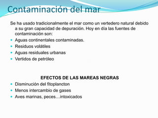 Contaminación del mar
Se ha usado tradicionalmente el mar como un vertedero natural debido
a su gran capacidad de depuración. Hoy en día las fuentes de
contaminación son:
 Aguas continentales contaminadas.
 Residuos volátiles
 Aguas residuales urbanas
 Vertidos de petróleo

EFECTOS DE LAS MAREAS NEGRAS
 Disminución del fitoplancton
 Menos intercambio de gases
 Aves marinas, peces…intoxicados

 