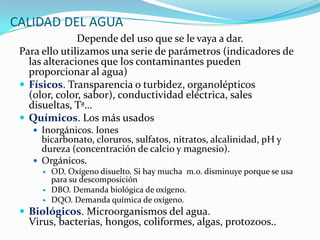 CALIDAD DEL AGUA
Depende del uso que se le vaya a dar.
Para ello utilizamos una serie de parámetros (indicadores de
las alteraciones que los contaminantes pueden
proporcionar al agua)
 Físicos. Transparencia o turbidez, organolépticos
(olor, color, sabor), conductividad eléctrica, sales
disueltas, Tª…
 Químicos. Los más usados
 Inorgánicos. Iones

bicarbonato, cloruros, sulfatos, nitratos, alcalinidad, pH y
dureza (concentración de calcio y magnesio).
 Orgánicos.




OD. Oxígeno disuelto. Si hay mucha m.o. disminuye porque se usa
para su descomposición
DBO. Demanda biológica de oxígeno.
DQO. Demanda química de oxígeno.

 Biológicos. Microorganismos del agua.

Virus, bacterias, hongos, coliformes, algas, protozoos..

 