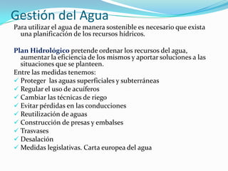 Gestión del Agua
Para utilizar el agua de manera sostenible es necesario que exista
una planificación de los recursos hídricos.
Plan Hidrológico pretende ordenar los recursos del agua,
aumentar la eficiencia de los mismos y aportar soluciones a las
situaciones que se planteen.
Entre las medidas tenemos:
 Proteger las aguas superficiales y subterráneas
 Regular el uso de acuíferos
 Cambiar las técnicas de riego
 Evitar pérdidas en las conducciones
 Reutilización de aguas
 Construcción de presas y embalses
 Trasvases
 Desalación
 Medidas legislativas. Carta europea del agua

 