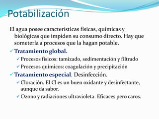 Potabilización
El agua posee características físicas, químicas y
biológicas que impiden su consumo directo. Hay que
someterla a procesos que la hagan potable.
 Tratamiento global.
 Procesos físicos: tamizado, sedimentación y filtrado
 Procesos químicos: coagulación y precipitación

 Tratamiento especial. Desinfección.
 Cloración. El Cl es un buen oxidante y desinfectante,
aunque da sabor.
 Ozono y radiaciones ultravioleta. Eficaces pero caros.

 
