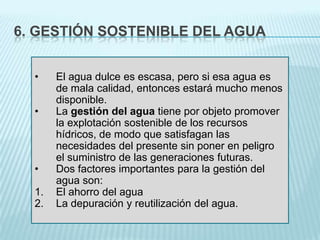 6. GESTIÓN SOSTENIBLE DEL AGUA
•
•

•

1.
2.

El agua dulce es escasa, pero si esa agua es
de mala calidad, entonces estará mucho menos
disponible.
La gestión del agua tiene por objeto promover
la explotación sostenible de los recursos
hídricos, de modo que satisfagan las
necesidades del presente sin poner en peligro
el suministro de las generaciones futuras.
Dos factores importantes para la gestión del
agua son:
El ahorro del agua
La depuración y reutilización del agua.

 