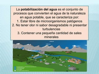 La potabilización del agua es el conjunto de
procesos que convierten el agua de la naturaleza
en agua potable, que se caracteriza por:
1. Estar libre de microorganismos patógenos
2. No tener olor ni sabor desagradable ni presentar
turbulencias
3. Contener una pequeña cantidad de sales
minerales

 