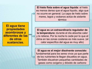 El hielo flota sobre el agua líquida: el hielo
es menos denso que el agua líquido, algo que
no ocurre en general. La capa de hielo sobre
mares, lagos y océanos actúa de aislante
térmico

El agua tiene
propiedades
asombrosas y
diferentes de las
de otras
sustancias.

El agua es un extraordinario regulador de
la temperatura: durante el día absorbe calor
y lo retiene. Por la noche lo cede por lo que el
clima en las zonas costeras es más suave. (el
calor específico del agua es muy alto)
El agua es el mejor disolvente conocido:
fundamental para los seres vivos ya que parte
de los nutrientes le llegan disueltos en agua.
También disuelven pequeñas cantidades de
gases como oxígeno y dióxido de carbono

 