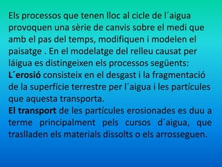 Els processos que tenen lloc al cicle de l´aigua 
provoquen una sèrie de canvis sobre el medi que 
amb el pas del temps, modifiquen i modelen el 
paisatge . En el modelatge del relleu causat per 
láigua es distingeixen els processos següents: 
L´erosió consisteix en el desgast i la fragmentació 
de la superfície terrestre per l´aigua i les partícules 
que aquesta transporta. 
El transport de les partícules erosionades es duu a 
terme principalment pels cursos d´aigua, que 
traslladen els materials dissolts o els arrosseguen. 
 