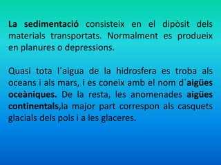 La sedimentació consisteix en el dipòsit dels 
materials transportats. Normalment es produeix 
en planures o depressions. 
Quasi tota l´aigua de la hidrosfera es troba als 
oceans i als mars, i es coneix amb el nom d´aigües 
oceàniques. De la resta, les anomenades aigües 
continentals,la major part correspon als casquets 
glacials dels pols i a les glaceres. 
 