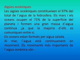 Aigües oceàniques 
Les aigües oceàniques constitueixen el 97% del 
total de l´aigua de la hidrosfera. Els mars i els 
oceans ocupen el 71% de la superfície del 
planeta i formen una gran massa d´aigua 
contínua ,ja que la majoria d´ells es 
comuniquen entre si. 
Els oceans estan formats per aigua salada. 
Al mar, l´aigua està continuament en 
moviment. Els moviments més importants de 
l´aigua oceànica són : 
 