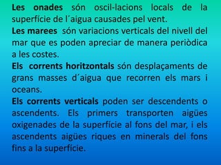 Les onades són oscil-lacions locals de la 
superfície de l´aigua causades pel vent. 
Les marees són variacions verticals del nivell del 
mar que es poden apreciar de manera periòdica 
a les costes. 
Els corrents horitzontals són desplaçaments de 
grans masses d´aigua que recorren els mars i 
oceans. 
Els corrents verticals poden ser descendents o 
ascendents. Els primers transporten aigües 
oxigenades de la superfície al fons del mar, i els 
ascendents aigües riques en minerals del fons 
fins a la superfície. 
 