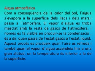 Aigua atmosfèrica 
Com a conseqüència de la calor del Sol, l´aigua 
s´evapora a la superfície dels llacs i dels mars,i 
passa a l´atmosfera. El vapor d´aigua es troba 
mesclat amb la resta de gasos de l´atmosfera, i 
només es fa visible en produir-se la condensació , 
és a dir, quan passa de l´estat gasós a l´estat líquid. 
Aquest procés es produeix quan l´aire es refreda,i 
també quan el vapor d´aigua ascendeix fins a una 
gran altitud, on la temperatura és inferior a la de 
la superfície. 
 