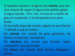 D´aquesta manera s´originen els núvols, que són 
una mescla de vapor d´aigua amb petites gotes 
d´aigua liquida, i fins i tot, minusculs cristalls de 
glaç en suspensió, si la temperatura és prou 
baixa. 
Hi ha molts tipus de núvols, segons la seva forma 
i l´altitud a què es troben . 
Els cúmuls són núvols de gran grossària, de 
forma arrodonida i compactes. 
Els estratus són núvols que formen capes 
compactes i poc gruixudes. 
Els cirrus són núvols amb forma allargada i 
prima. 
