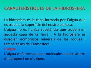 CARACTERÍSTIQUES DE LA HIDROSFERA 
La hidrosfera és la capa formada per l´aigua que 
es troba a la superfície del nostre planeta. 
L´aigua no és l´unica substància que trobem en 
aquesta capa de la Terra . A la hidrosfera es 
dissolen nombrosos minerals de les roques i 
també gasos de l´atmosfera. 
L´aigua 
L´aigua està formada per molècules de dos àtoms 
d´hidrogen i un d´oxigen. 
 