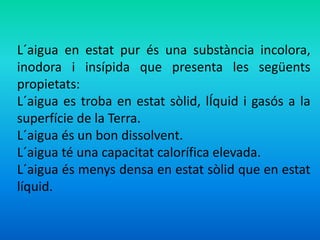 L´aigua en estat pur és una substància incolora, 
inodora i insípida que presenta les següents 
propietats: 
L´aigua es troba en estat sòlid, lÍquid i gasós a la 
superfície de la Terra. 
L´aigua és un bon dissolvent. 
L´aigua té una capacitat calorífica elevada. 
L´aigua és menys densa en estat sòlid que en estat 
líquid. 
 