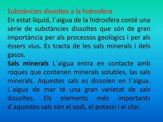 Substàncies dissoltes a la hidrosfera 
En estat líquid, l´aigua de la hidrosfera conté una 
sèrie de substàncies dissoltes que són de gran 
importància per als processos geològics i per als 
éssers vius. Es tracta de les sals minerals i dels 
gasos. 
Sals minerals L´aigua entra en contacte amb 
roques que contenen minerals solubles, las sals 
minerals. Aquestes sals es dissolen en l´aigua. 
L´aigua de mar té una gran varietat de sals 
dissoltes. Els elements més importants 
d´aquestes sals són el sodi, el potassi i el clor. 
 