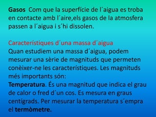 Gasos Com que la superfície de l´aigua es troba 
en contacte amb l´aire,els gasos de la atmosfera 
passen a l´aigua i s´hi dissolen. 
Característiques d´una massa d´aigua 
Quan estudiem una massa d´aigua, podem 
mesurar una sèrie de magnituds que permeten 
conèixer-ne les característiques. Les magnituds 
més importants són: 
Temperatura. És una magnitud que indica el grau 
de calor o fred d´un cos. Es mesura en graus 
centígrads. Per mesurar la temperatura s´empra 
el termòmetre. 
 