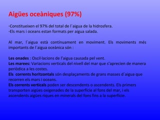 Aigües oceàniques (97%) 
-Constitueixen el 97% del total de l´aigua de la hidrosfera. 
-Els mars i oceans estan formats per aigua salada. 
Al mar, l´aigua està contínuament en moviment. Els moviments més 
importants de l´aigua oceànica són : 
Les onades : Oscil·lacions de l’aigua causada pel vent. 
Les marees: Variacions verticals del nivell del mar que s’aprecien de manera 
periòdica a les costes. 
Els corrents horitzontals són desplaçaments de grans masses d´aigua que 
recorren els mars i oceans. 
Els corrents verticals poden ser descendents o ascendents. Els primers 
transporten aigües oxigenades de la superfície al fons del mar, i els 
ascendents aigües riques en minerals del fons fins a la superfície. 
 