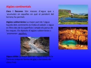 Aigües continentals 
Llacs i llacunes Són masses d´aigua que s 
´acumulen en aquelles en què el pendent del 
terreny ho permet. 
Aigües subterrànies La major part de l´aigua 
liquida dels continents es troba al subsòl. L´aigua 
es filtra des de la superfície i omple els porus de 
les roques. Els dipòsits d´aigües subterrànies s 
´anomenen aqüifers. 
Aigua sòlida La major part de l´aigua dolça de la 
Terra es troba en forma de glaç a les zones de 
clima fred. 
 