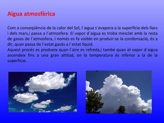 Aigua atmosfèrica 
Com a conseqüència de la calor del Sol, l´aigua s´evapora a la superfície dels llacs 
i dels mars,i passa a l´atmosfera. El vapor d´aigua es troba mesclat amb la resta 
de gasos de l´atmosfera, i només es fa visible en produir-se la condensació, és a 
dir, quan passa de l´estat gasós a l´estat líquid. 
Aquest procés es produeix quan l´aire es refreda,i també quan el vapor d´aigua 
ascendeix fins a una gran altitud, on la temperatura és inferior a la de la 
superfície. 
 