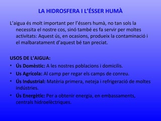LA HIDROSFERA I L’ÉSSER HUMÀ 
L’aigua és molt important per l’éssers humà, no tan sols la 
necessita el nostre cos, sinó també es fa servir per moltes 
activitats: Aquest ús, en ocasions, produeix la contaminació i 
el malbaratament d’aquest bé tan preciat. 
USOS DE L’AIGUA: 
• Ús Domèstic: A les nostres poblacions i domicilis. 
• Us Agrícola: Al camp per regar els camps de conreu. 
• Ús Industrial: Matèria primera, neteja i refrigeració de moltes 
indústries. 
• Ús Energètic: Per a obtenir energia, en embassaments, 
centrals hidroelèctriques. 
 