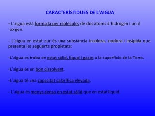 CARACTERÍSTIQUES DE L’AIGUA 
- L´aigua està formada per molècules de dos àtoms d´hidrogen i un d 
´oxigen. 
- L´aigua en estat pur és una substància incolora, iinnooddoorraa ii iinnssííppiiddaa que 
presenta les següents propietats: 
-L´aigua es troba en estat sòlid, lÍquid i gasós a la superfície de la Terra. 
-L´aigua és un bon dissolvent. 
-L´aigua té una capacitat calorífica elevada. 
- L´aigua és menys densa en estat sòlid que en estat líquid. 
 