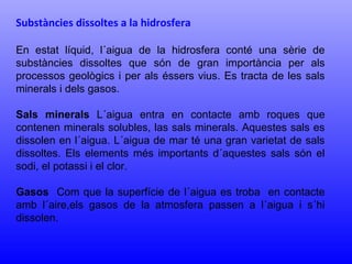 Substàncies dissoltes a la hidrosfera 
En estat líquid, l´aigua de la hidrosfera conté una sèrie de 
substàncies dissoltes que són de gran importància per als 
processos geològics i per als éssers vius. Es tracta de les sals 
minerals i dels gasos. 
Sals minerals L´aigua entra en contacte amb roques que 
contenen minerals solubles, las sals minerals. Aquestes sals es 
dissolen en l´aigua. L´aigua de mar té una gran varietat de sals 
dissoltes. Els elements més importants d´aquestes sals són el 
sodi, el potassi i el clor. 
Gasos Com que la superfície de l´aigua es troba en contacte 
amb l´aire,els gasos de la atmosfera passen a l´aigua i s´hi 
dissolen. 
 
