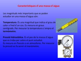 Característiques d´una massa d´aigua 
Les magnituds més importants que es poden 
estudiar en una massa d’aigua són: 
Temperatura. És una magnitud que indica el grau de 
calor o fred d´un cos. Es mesura en graus 
centígrads. Per mesurar la temperatura s´empra el 
termòmetre. 
Pressió hidrostàtica. És el pes de la massa d´aigua 
que es troba per sobre el punt estudiat. 
Es mesura en Pascals o en atmosferes. Per mesurar 
la pressió es fa servir el manòmetre. 
 