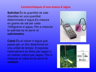 Característiques d´una massa d´aigua 
Salinitat.És la quantitat de sals 
dissoltes en una quantitat 
determinada d´aigua.Es mesura 
en grams de sal per cada 
1000grams d´aigua. Per a mesurar 
la salinitat es fa servir el 
salinòmetre. 
Cabal És el volum d´aigua que 
passa per un lloc determinat en 
una unitat de temps. S´expresa 
habitualment en litres per segon o 
en metres cúbics per segon. Per a 
mesurar el cabal es fa servir el 
molinet . 
. 
 