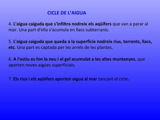 CICLE DE L’AIGUA 
4. L'aigua caiguda que s'infiltra nodreix els aqüífers que van a parar al 
mar. Una part d'ella s'acumula en llacs subterranis. 
5. L'aigua caiguda que queda a la superfície nodreix rius, torrents, llacs, 
etc. Una part es captada per les arrels de les plantes. 
6. A l'estiu es fon la neu i el gel acumulat a les altes muntanyes, que 
aporten noves aigües superficials. 
7. Els rius i els aqüífers aporten aigua al mar tancant el cicle. 
 