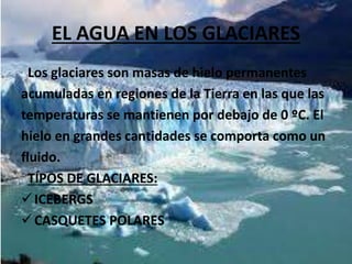 EL AGUA EN LOS GLACIARES
Los glaciares son masas de hielo permanentes
acumuladas en regiones de la Tierra en las que las
temperaturas se mantienen por debajo de 0 ºC. El
hielo en grandes cantidades se comporta como un
fluido.
TÍPOS DE GLACIARES:
ICEBERGS
CASQUETES POLARES
 