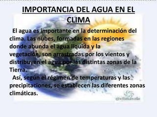 IMPORTANCIA DEL AGUA EN EL
CLIMA
El agua es importante en la determinación del
clima. Las nubes, formadas en las regiones
donde abunda el agua líquida y la
vegetación, son arrastradas por los vientos y
distribuyen el agua por las distintas zonas de la
Tierra.
Así, según el régimen de temperaturas y las
precipitaciones, se establecen las diferentes zonas
climáticas.
 