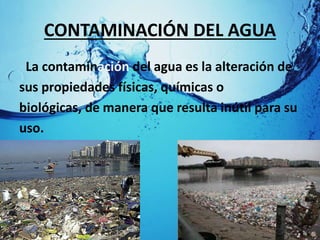 CONTAMINACIÓN DEL AGUA
La contaminación del agua es la alteración de
sus propiedades físicas, químicas o
biológicas, de manera que resulta inútil para su
uso.
 