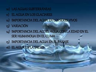10) LAS AGUAS SUBTERRÁNEAS
11) EL AGUA EN LOS GLACIARES
12) IMPORTANCIADEL AGUA EN LOS SERES VIVOS
13) VARIACIÓN
14) IMPORTANCIADEL AGDEL AGUACON LA EDADEN EL
SER HUMANOUAEN EL CLIMA
15) IMPORTANCIADEL AGUA EN EL PAISAJE
16) EL AGUA EN LA SALUD
 