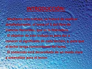 INTRODUCCIÓN:
Mediante este trabajo, se tratará de explicar
detalladamente, el tema nº 5 del libro de
Ciencias Naturales, que es la Hidrosfera.
El objetivo de este trabajo es para dar a
conocer el significado de cada lección, y, para que
el lector tenga conocimiento del tema.
El contenido está desarollado de un modo claro
y entendible para el lector.
 