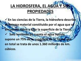 LA HIDROSFERA, EL AGUA Y SUS
PROPIEDADES
En las ciencias de la Tierra, la hidrosfera describe
el sistema material constituido por el agua que se
encuentra sobre y bajo la superficie de la Tierra.
 Solo teniendo en cuenta el agua líquida,
supone un 75% de la superficie de la Tierra, que
en total se trata de unos 1.360 millones de km.
cúbicos.
 