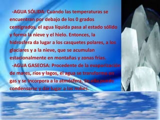 -AGUA SÓLIDA: Cuando las temperaturas se
encuentran por debajo de los 0 grados
centígrados, el agua líquida pasa al estado sólido
y forma la nieve y el hielo. Entonces, la
hidrosfera da lugar a los casquetes polares, a los
glaciares y a la nieve, que se acumulan
estacionalmente en montañas y zonas frías.
-AGUA GASEOSA: Procedente de la evaporización
de mares, ríos y lagos, el agua se transforma en
gas y se incorpora a la atmósfera. En ella puede
condensarse y dar lugar a las nubes.
 