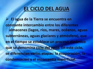 EL CICLO DEL AGUA
 El agua de la Tierra se encuentra en
constante intercambio entre los diferentes
almacenes (lagos, ríos, mares, océanos, aguas
subterráneas, aguas glaciares y atmósfera), que
en el tiempo se establece un proceso dinámico
que se denomina ciclo del agua. En este ciclo,
se diferencian varias etapas: la evaporación, la
condensación y el escorrentía superficial.
 