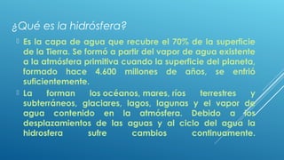 ¿Qué es la hidrósfera?
 Es la capa de agua que recubre el 70% de la superficie
de la Tierra. Se formó a partir del vapor de agua existente
a la atmósfera primitiva cuando la superficie del planeta,
formado hace 4.600 millones de años, se enfrió
suficientemente.
 La forman los océanos, mares, ríos terrestres y
subterráneos, glaciares, lagos, lagunas y el vapor de
agua contenido en la atmósfera. Debido a los
desplazamientos de las aguas y al ciclo del agua la
hidrosfera sufre cambios continuamente.
 