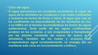  Ciclo del agua
 El agua permanece en constante movimiento. El vapor de
agua de la atmósfera se condensa y cae sobre continentes
y océanos en forma de lluvia o nieve. El agua que cae en
los continentes va descendiendo de las montañas en ríos,
o se infiltra en el terreno acumulándose en forma de aguas
subterráneas. Gran parte de las aguas continentales
acaban en los océanos, o son evaporadas o transpiradas
por las plantas volviendo de nuevo de nuevo a la
atmósfera. También de los mares y océanos está
evaporándose agua constantemente. La energía del sol
mantiene este ciclo en funcionamiento continuo.
 