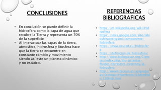 CONCLUSIONES REFERENCIAS
BIBLIOGRAFICAS
• https://es.wikipedia.org/wiki/Hid
rosfera
• https://sites.google.com/site/labi
osferaceciyyami/componente-
hidrosfera
• https://www.ecured.cu/Hidrosfer
a
• https://definicion.de/hidrosfera/
• http://www.biologiasur.org/Cienc
ias/index.php/los-sistemas-
fluidos-terrestres-externos/la-
hidrosfera
• http://www4.tecnun.es/asignatur
as/Ecologia/Hipertexto/03AtmHid
r/130Hidr.htm
• En conclusión se puede definir la
hidrosfera como la capa de agua que
recubre la Tierra y representa un 70%
de la superficie
• Al interactuar las capas de la tierra,
atmosfera, hidrosfera y litosfera hace
que la tierra se encuentre en
constante cambio y movimiento
siendo así este un planeta dinámico
y no estático.
 