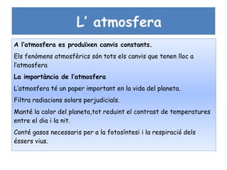 L’ atmosfera
A l’atmosfera es produïxen canvis constants.
Els fenòmens atmosfèrics són tots els canvis que tenen lloc a
l’atmosfera
La importància de l’atmosfera
L’atmosfera té un paper important en la vida del planeta.
Filtra radiacions solars perjudicials.
Manté la calor del planeta,tot reduint el contrast de temperatures
entre el dia i la nit.
Conté gasos necessaris per a la fotosíntesi i la respiració dels
éssers vius.
 