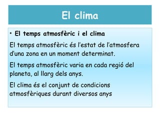 El clima
• El temps atmosfèric i el clima
El temps atmosfèric és l’estat de l’atmosfera
d’una zona en un moment determinat.
El temps atmosfèric varia en cada regió del
planeta, al llarg dels anys.
El clima és el conjunt de condicions
atmosfèriques durant diversos anys
 