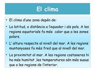 El clima
• El clima d’una zona depén de:
• La latitud, o distància a l’equador i als pols. A les
  regions equatorials fa més calor que a les zones
  polars.
• L’ altura respecte al nivell del mar. A les regions
  muntanyoses fa mès fred que al nivell del mar.
• La proximitat al mar. A les regions costaneres hi
  ha més humitat ,les temperatures són més suaus
  que a les regions de l’interior.
 