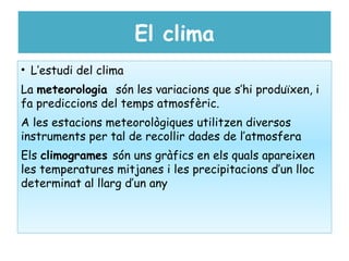 El clima
• L’estudi del clima
La meteorologia són les variacions que s’hi produïxen, i
fa prediccions del temps atmosfèric.
A les estacions meteorològiques utilitzen diversos
instruments per tal de recollir dades de l’atmosfera
Els climogrames són uns gràfics en els quals apareixen
les temperatures mitjanes i les precipitacions d’un lloc
determinat al llarg d’un any
 