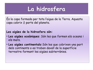 La hidrosfera
És la capa formada per tota l’aigua de la Terra. Aquesta
capa cobrix ¾ parts del planeta.


Les aigües de la hidrosfera són:
• Les aigües oceàniques: Són les que formen els oceans i
  els mars.
• Les aigües continentals:Són les que cobrixen una part
  dels continents o es troben davall de la superfície
  terrestre formant les aigües subterrànies.
 