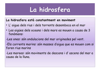 La hidrosfera
La hidrosfera està constantment en moviment
• L’ aigua dels rius i dels torrents desemboca en el mar
• Les aigües dels oceans i dels mars es mouen a causa de 3
  fenòmens:
-Les ones: són ondulacions del mar originades pel vent.
-Els corrents marins: són masses d’aigua que es mouen com si
foren rius marins
-Les marees: són moviments de descens i d’ ascens del mar a
causa de la lluna.
 