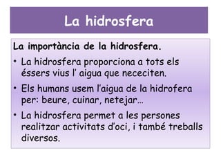 La hidrosfera
La importància de la hidrosfera.
• La hidrosfera proporciona a tots els
  éssers vius l’ aigua que nececiten.
• Els humans usem l’aigua de la hidrofera
  per: beure, cuinar, netejar…
• La hidrosfera permet a les persones
  realitzar activitats d’oci, i també treballs
  diversos.
 
