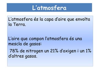 L’atmosfera
L’atmosfera és la capa d’aire que envolta
la Terra.


L’aire que compon l’atmosfera és una
mescla de gasos:
 78% de nitrogen un 21% d’oxigen i un 1%
d’altres gasos.
 