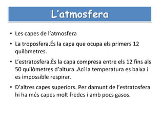 • Les capes de l’atmosfera
• La troposfera.És la capa que ocupa els primers 12
  quilòmetres.
• L’estratosfera.Ès la capa compresa entre els 12 fins als
  50 quilòmetres d’altura .Ací la temperatura es baixa i
  es impossible respirar.
• D’altres capes superiors. Per damunt de l’estratosfera
  hi ha més capes molt fredes i amb pocs gasos.
 