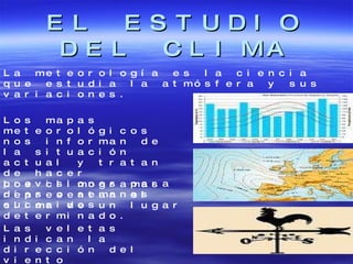 EL ESTUDIO DEL CLIMA La meteorología es la ciencia que estudia la atmósfera y sus variaciones. Los mapas meteorológicos nos informan de la situación actual y tratan de hacer previsiones para días o semanas sucesivos. Los climogramas representan el clima de un lugar determinado. Las veletas indican la dirección del viento 